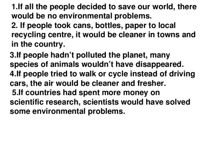 1.If all the people decided to save our world, there would be no environmental problems.  2. If people took сans, bottles, paper to local recycling centre, it would be cleaner in towns and in the country.   3.If people hadn’t polluted the planet, many species of animals wouldn’t have disappeared. 4.If people tried to walk or cycle instead of driving cars, the air would be cleaner and fresher.  5.If countries had spent more money on scientific research, scientists would have solved some environmental problems.