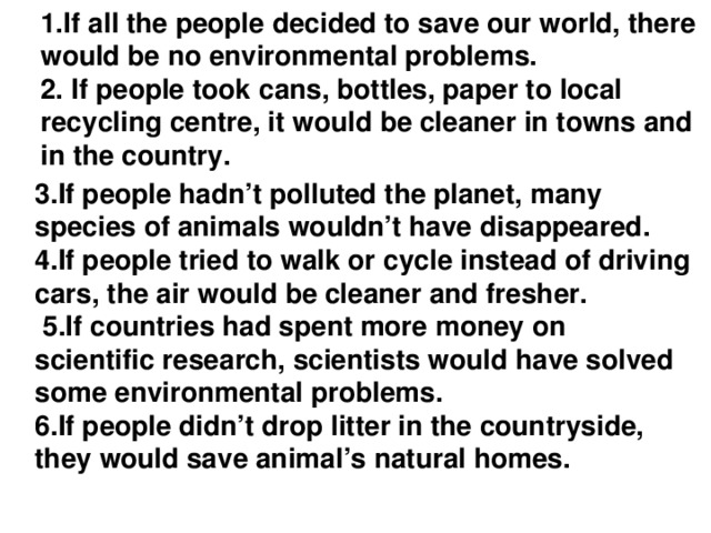 1.If all the people decided to save our world, there would be no environmental problems.  2. If people took сans, bottles, paper to local recycling centre, it would be cleaner in towns and in the country.   3.If people hadn’t polluted the planet, many species of animals wouldn’t have disappeared. 4.If people tried to walk or cycle instead of driving cars, the air would be cleaner and fresher.  5.If countries had spent more money on scientific research, scientists would have solved some environmental problems. 6.If people didn’t drop litter in the countryside, they would save animal’s natural homes.