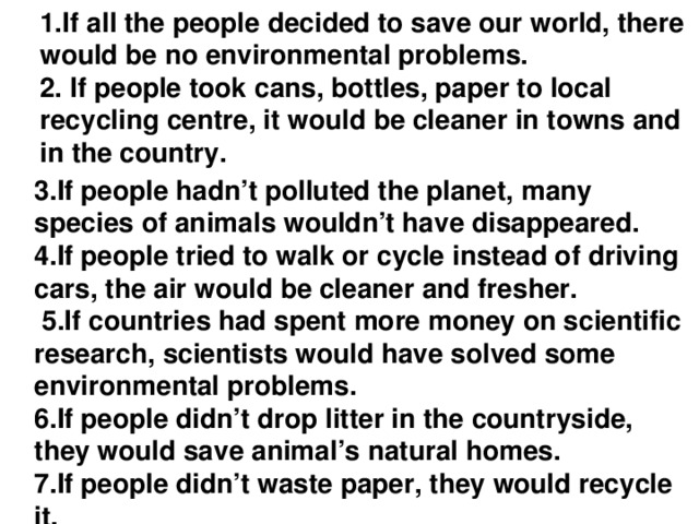 1.If all the people decided to save our world, there would be no environmental problems.  2. If people took сans, bottles, paper to local recycling centre, it would be cleaner in towns and in the country.   3.If people hadn’t polluted the planet, many species of animals wouldn’t have disappeared. 4.If people tried to walk or cycle instead of driving cars, the air would be cleaner and fresher.  5.If countries had spent more money on scientific research, scientists would have solved some environmental problems. 6.If people didn’t drop litter in the countryside, they would save animal’s natural homes. 7.If people didn’t waste paper, they would recycle it.