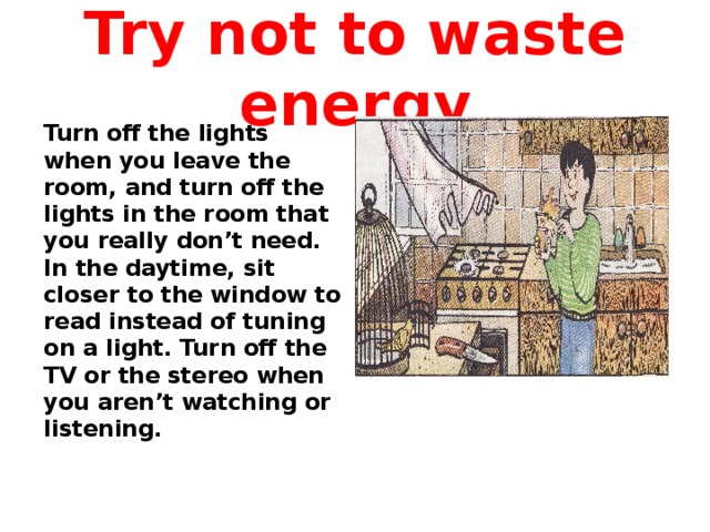 Try not to waste energy Turn off the lights when you leave the room, and turn off the lights in the room that you really don’t need. In the daytime, sit closer to the window to read instead of tuning on a light. Turn off the TV or the stereo when you aren’t watching or listening.