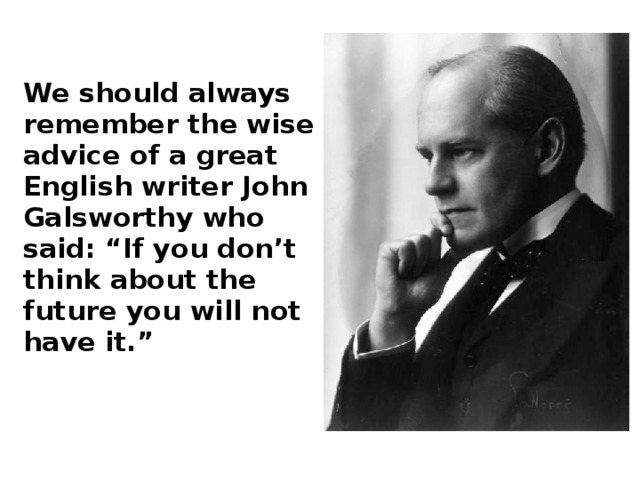 We should always remember the wise advice of a great English writer John Galsworthy who said: “If you don’t think about the future you will not have it.”