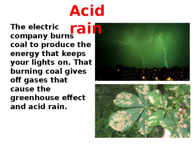 Acid rain The electric company burns coal to produce the energy that keeps your lights on. That burning coal gives off gases that cause the greenhouse effect and acid rain.