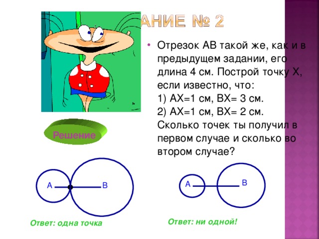 Отрезок АВ такой же, как и в предыдущем задании, его длина 4 см. Построй точку Х, если известно, что:  1) АХ=1 см, ВХ= 3 см.  2) АХ=1 см, ВХ= 2 см.  Сколько точек ты получил в первом случае и сколько во втором случае?