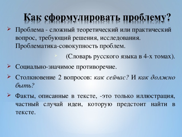 Проблема - сложный теоретический или практический вопрос, требующий решения, исследования. Проблематика-совокупность проблем. (Словарь русского языка в 4-х томах). Социально-значимое противоречие. Столкновение 2 вопросов: как сейчас? И как должно быть? Факты, описанные в тексте, -это только иллюстрация, частный случай идеи, которую предстоит найти в тексте.