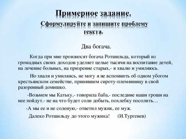 Два богача.  Когда при мне произносят богача Ротшильда, который из громадных своих доходов уделяет целые тысячи на воспитание детей, на лечение больных, на призрение старых,- я хвалю и умиляюсь.  Но хваля и умиляясь, не могу я не вспомнить об одном убогом крестьянском семействе, принявшем сироту-племянницу в свой разоренный домишко.  -Возьмем мы Катьку,- говорила баба,- последние наши гроши на нее пойдут.- не на что будет соли добыть, похлебку посолить…  -А мы ее и не соленую,- ответил мужик, ее муж.  Далеко Ротшильду до этого мужика! (И.Тургенев)