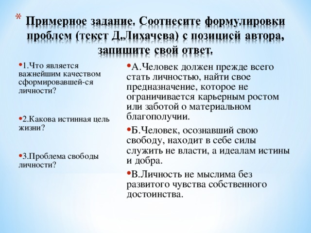 1.Что является важнейшим качеством сформировавшей-ся личности?  2.Какова истинная цель жизни?  3.Проблема свободы личности? А.Человек должен прежде всего стать личностью, найти свое предназначение, которое не ограничивается карьерным ростом или заботой о материальном благополучии. Б.Человек, осознавший свою свободу, находит в себе силы служить не власти, а идеалам истины и добра. В.Личность не мыслима без развитого чувства собственного достоинства.