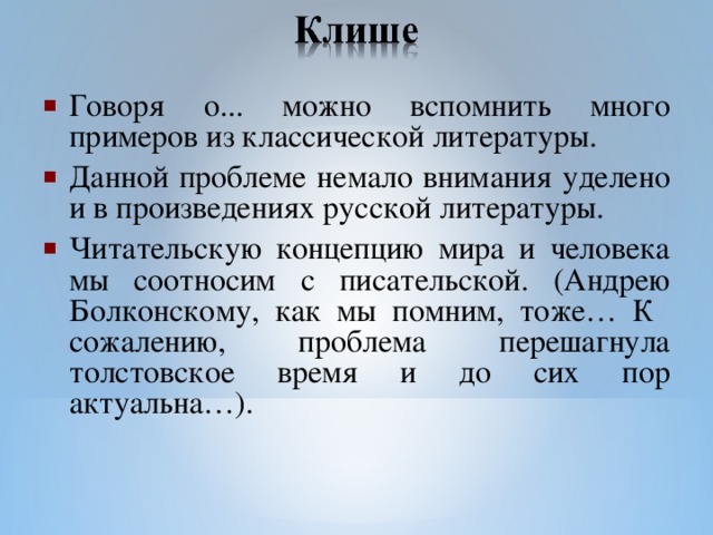 Говоря о... можно вспомнить много примеров из классической литературы. Данной проблеме немало внимания уделено и в произведениях русской литературы. Читательскую концепцию мира и человека мы соотносим с писательской. (Андрею Болконскому, как мы помним, тоже… К сожалению, проблема перешагнула толстовское время и до сих пор актуальна…).