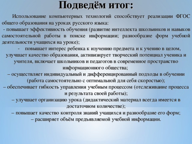 Подведём итог:  Использование компьютерных технологий способствует реализации ФГОС общего образования на уроках русского языка:  - повышает эффективность обучения (развитие интеллекта школьников и навыков самостоятельной работы в поиске информации; разнообразие форм учебной деятельности учащихся на уроке);  - повышает интерес ребенка к изучению предмета и к учению в целом, улучшает качество образования, активизирует творческий потенциал ученика и учителя, включает школьников и педагогов в современное пространство информационного общества; – осуществляет индивидуальный и дифференцированный подходы в обучении (работа самостоятельно с оптимальной для себя скоростью); – обеспечивает гибкость управления учебным процессом (отслеживание процесса и результата своей работы); – улучшает организацию урока (дидактический материал всегда имеется в достаточном количестве); – повышает качество контроля знаний учащихся и разнообразие его форм; – расширяет объём предъявляемой учебной информации.