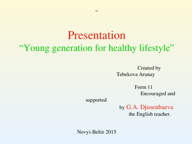 Presentation “ Young generation for healthy lifestyle”  Created by  Tebekova Arunay  Form 11  Encouraged and supported  by G.A. Djusenbaeva   the  English teacher. Novyi-Beltir 2015 ”