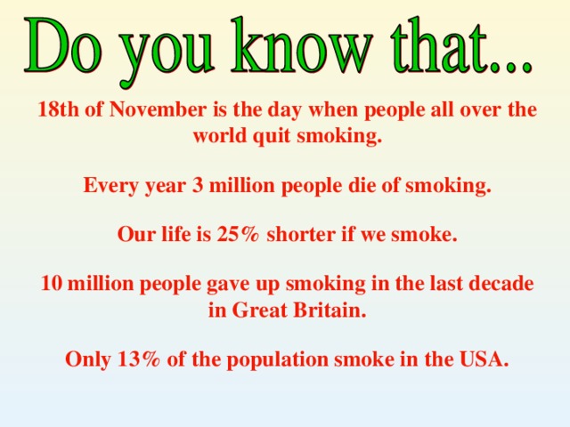 18th of November is the day when people all over the world quit smoking .  Every year 3 million people die of smoking .  Our life is 25% shorter if we smoke .  10 million people gave up smoking in the last decade in Great Britain .  Only 13% of the population smoke in the USA .