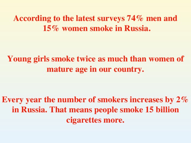 According to the latest surveys 74% men and  15 % women smoke in Russia .   Young girls smoke twice as much than women of mature age in our country.   Every year the number of smokers increases by 2% in Russia. That means people smoke 15 billion cigarettes more.