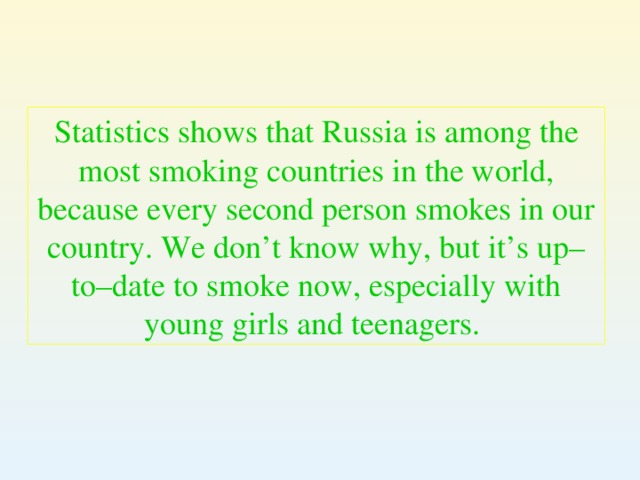 Statistics shows that Russia is among the most smoking countries in the world, because every second person smokes in our country. We don’t know why, but it’s up–to–date to smoke now, especially with young girls and teenagers.