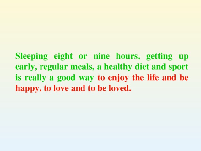 Sleeping eight or nine hours, getting up early, regular meals, a healthy diet and sport is really a good way to enjoy the life and be happy, to love and to be loved.