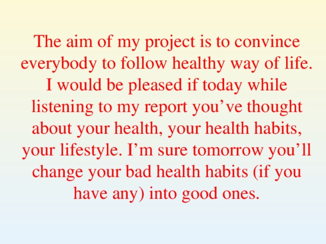 The aim of my project is to convince everybody to follow healthy way of life. I would be pleased if today while listening to my report you’ve thought about your health, your health habits, your lifestyle. I’m sure tomorrow you’ll change your bad health habits (if you have any) into good ones.