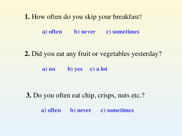 1. How often do you skip your breakfast ?  a) often b) never c) sometimes   2. Did you eat any fruit or vegetables yesterday?  a) no b) yes c) a lot  3. Do you often eat chip, crisps, nuts etc.?  a) often b) never c) sometimes