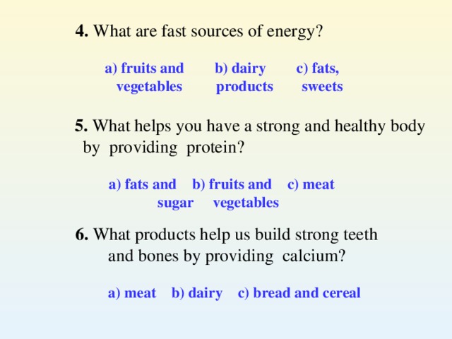 4. What are fast sources of energy? a) fruits and  b) dairy  c) fats,   vegetables    products   sweets   5. What helps you have a strong and healthy body  by providing protein?  a) fats and  b) fruits and c) meat  sugar  vegetables  6. What products help us build strong teeth and bones by providing calcium?  a) meat b) dairy c) bread and cereal