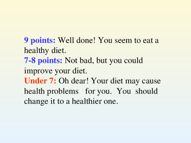 9 points: Well done! You seem to eat a  healthy diet. 7-8 points: Not bad, but you could  improve your diet. Under 7: Oh dear! Your diet may cause  health problems for you. You should change it to a healthier one.