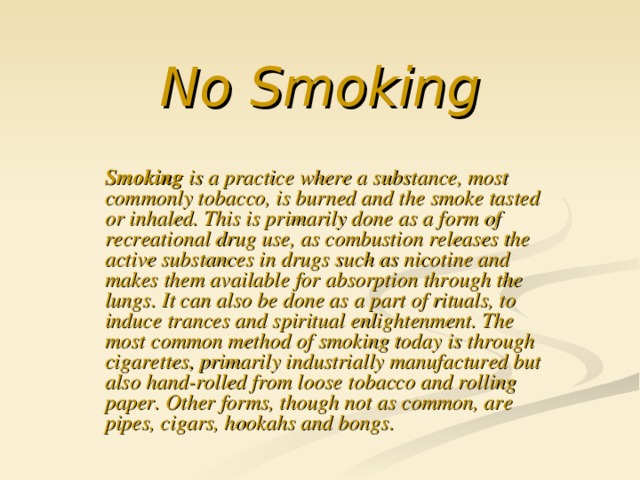 No Smoking Smoking is a practice where a substance, most commonly tobacco, is burned and the smoke tasted or inhaled. This is primarily done as a form of recreational drug use, as combustion releases the active substances in drugs such as nicotine and makes them available for absorption through the lungs. It can also be done as a part of rituals, to induce trances and spiritual enlightenment. The most common method of smoking today is through cigarettes, primarily industrially manufactured but also hand-rolled from loose tobacco and rolling paper. Other forms, though not as common, are pipes, cigars, hookahs and bongs.