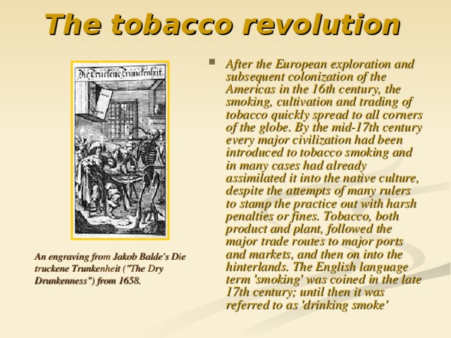 The tobacco revolution  After the European exploration and subsequent colonization of the Americas in the 16th century, the smoking, cultivation and trading of tobacco quickly spread to all corners of the globe. By the mid-17th century every major civilization had been introduced to tobacco smoking and in many cases had already assimilated it into the native culture, despite the attempts of many rulers to stamp the practice out with harsh penalties or fines. Tobacco, both product and plant, followed the major trade routes to major ports and markets, and then on into the hinterlands. The English language term 'smoking' was coined in the late 17th century; until then it was referred to as 'drinking smoke' An engraving from Jakob Balde's Die truckene Trunkenheit (