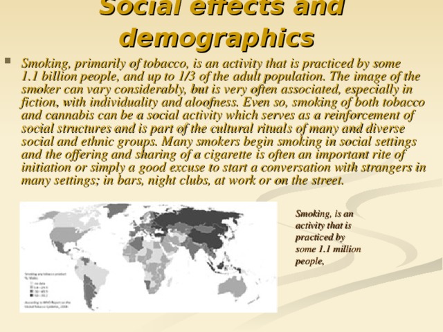 Social effects and demographics  Smoking, primarily of tobacco, is an activity that is practiced by some 1.1 billion people, and up to 1/3 of the adult population. The image of the smoker can vary considerably, but is very often associated, especially in fiction, with individuality and aloofness. Even so, smoking of both tobacco and cannabis can be a social activity which serves as a reinforcement of social structures and is part of the cultural rituals of many and diverse social and ethnic groups. Many smokers begin smoking in social settings and the offering and sharing of a cigarette is often an important rite of initiation or simply a good excuse to start a conversation with strangers in many settings; in bars, night clubs, at work or on the street. Smoking, is an activity that is practiced by some 1.1  m illion people,