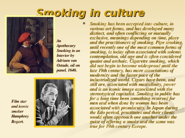 Smoking in culture  Smoking has been accepted into culture, in various art forms, and has developed many distinct, and often conflicting or mutually exclusive, meanings depending on time, place and the practitioners of smoking. Pipe smoking, until recently one of the most common forms of smoking, is today often associated with solemn contemplation, old age and is often considered quaint and archaic. Cigarette smoking, which did not begin to become widespread until the late 19th century, has more associations of modernity and the faster pace of the industrialized world. Cigars have been, and still are, associated with masculinity, power and is an iconic image associated with the stereotypical capitalist. Smoking in public has for a long time been something reserved for men and when done by women has been associated with promiscuity. In Japan during the Edo period, prostitutes and their clients would often approach one another under the guise of offering a smoke and the same was true for 19th century Europe.   An Apothecary Smoking in an Interior by Adriaen van Ostade, oil on panel, 1646. Film star and iconic smoker Humphrey Bogart.