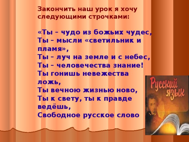 Закончить наш урок я хочу следующими строчками:  «Ты – чудо из божьих чудес, Ты – мысли «светильник и пламя», Ты – луч на земле и с небес, Ты – человечества знание! Ты гонишь невежества ложь, Ты вечною жизнью ново, Ты к свету, ты к правде ведёшь, Свободное русское слово