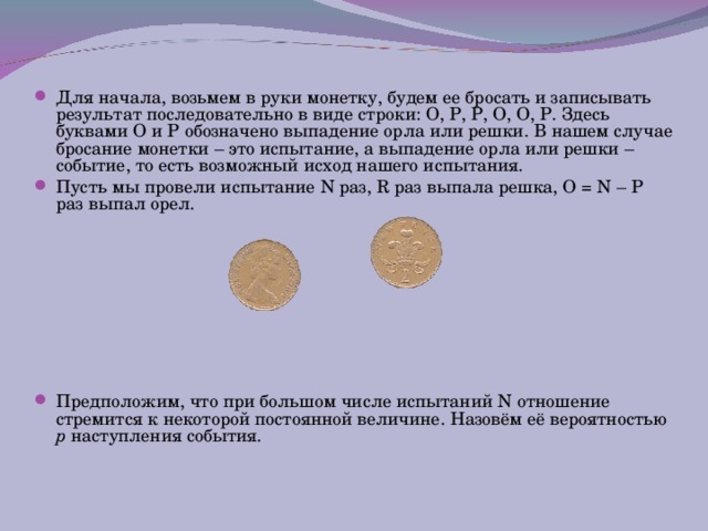 Для начала, возьмем в руки монетку, будем ее бросать и записывать результат последовательно в виде строки: О, Р, Р, О, О, Р. Здесь буквами О и Р обозначено выпадение орла или решки. В нашем случае бросание монетки – это испытание, а выпадение орла или решки – событие, то есть возможный исход нашего испытания. Пусть мы провели испытание N раз, R раз выпала решка, O = N –  Р  раз выпал орел.        Предположим, что при большом числе испытаний N отношение стремится к некоторой постоянной величине. Назовём её вероятностью p наступления события.