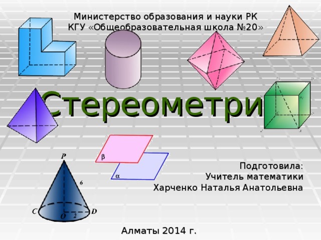 Министерство образования и науки РК КГУ «Общеобразовательная школа №20» Стереометрия Подготовила: Учитель математики Харченко Наталья Анатольевна Алматы 2014 г.