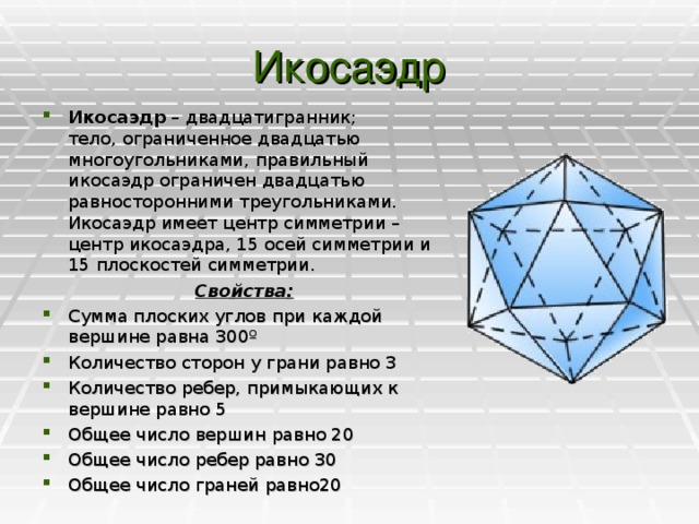 Икосаэдр Икосаэдр – двадцатигранник; тело, ограниченное двадцатью многоугольниками, правильный икосаэдр ограничен двадцатью равносторонними треугольниками. Икосаэдр имеет центр симметрии – центр икосаэдра, 15 осей симметрии и 15 плоскостей симметрии. Свойства: