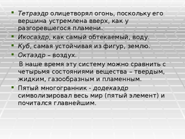 Тетраэдр олицетворял огонь, поскольку его вершина устремлена вверх, как у разгоревшегося пламени. Икосаэдр , как самый обтекаемый, воду. Куб , самая устойчивая из фигур, землю. Октаэдр – воздух.  В наше время эту систему можно сравнить с четырьмя состояниями вещества – твердым, жидким, газообразным и пламенным. Пятый многогранник - додекаэдр символизировал весь мир (пятый элемент) и почитался главнейшим.