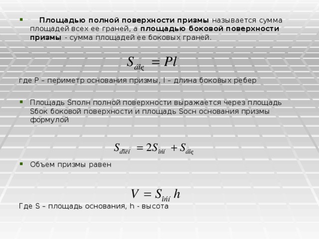   Площадью полной поверхности призмы называется сумма площадей всех ее граней, а площадью боковой поверхности призмы - сумма площадей ее боковых граней.  где Р – периметр основания призмы, l – длина боковых ребер Площадь Sполн полной поверхности выражается через площадь Sбок боковой поверхности и площадь Sосн основания призмы формулой         Объем призмы равен