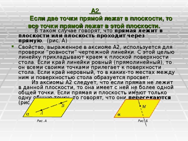     А 2.           Если две точки прямой лежат в плоскости, то все точки прямой лежат в этой плоскости.                  В таком случае говорят, что прямая лежит в плоскости или плоскость проходит через прямую .  (рис. А)       Свойство, выраженное в аксиоме А2, используется для проверки “ровности” чертежной линейки. С этой целью линейку прикладывают краем к плоской поверхности стола. Если край линейки ровный (прямолинейный), то он всеми своими точками прилегает к поверхности стола. Если край неровный, то в каких-то местах между ним и поверхностью стола образуется просвет.          Из аксиомы А2 следует, что если прямая не лежит в данной плоскости, то она имеет с ней не более одной общей точки. Если прямая и плоскость имеют только одну общую точку, то говорят, что они пересекаются (рис. Б).   Рис. А Рис. Б