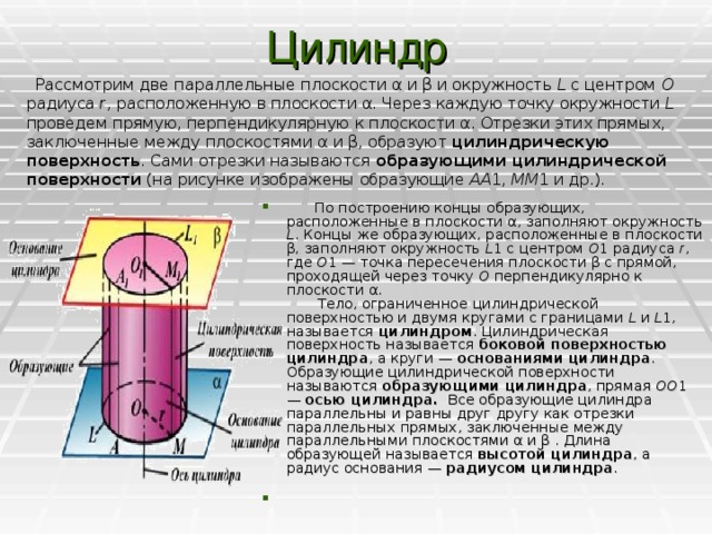 Цилиндр    Рассмотрим две параллельные плоскости α и β и окружность L с центром О радиуса r , расположенную в плоскости α. Через каждую точку окружности L проведем прямую, перпендикулярную к плоскости α. Отрезки этих прямых, заключенные между плоскостями α и β, образуют цилиндрическую поверхность . Сами отрезки называются образующими цилиндрической поверхности (на рисунке изображены образующие AA 1, ММ 1 и др.).        