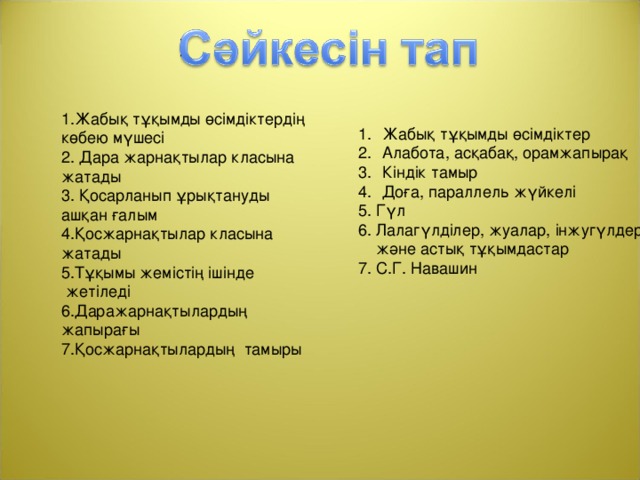 1.Жабық тұқымды өсімдіктердің көбею мүшесі 2. Дара жарнақтылар класына жатады 3. Қосарланып ұрықтануды ашқан ғалым 4.Қосжарнақтылар класына жатады 5.Тұқымы жемістің ішінде  жетіледі 6.Даражарнақтылардың жапырағы 7.Қосжарнақтылардың тамыры Жабық тұқымды өсімдіктер Алабота, асқабақ, орамжапырақ Кіндік тамыр Доға, параллель жүйкелі 5. Гүл 6. Лалагүлділер, жуалар, інжугүлдер  және астық тұқымдастар 7. С.Г. Навашин