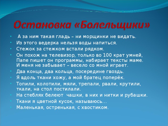 А за ним такая гладь – ни морщинки не видать. Из этого ведерка нельзя воды напиться. Стежок за стежком встали рядком. Он похож на телевизор, только во 100 крат умней,  Папе пишет он программы, набирает тексты маме.  И меня не забывает – весело со мной играет. Два конца, два кольца, посередине гвоздь. Я вдоль ткани хожу, а мой братец поперёк. Топили, колотили, мяли, трепали, рвали, крутили, ткали, на стол постилали. На стеблях белеют чашки, в них и нитки и рубашки. Ткани я цветной кусок, называюсь… Маленькая, остренькая, с хвостиком.