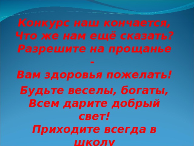 Конкурс наш кончается,  Что же нам ещё сказать?  Разрешите на прощанье -   Вам здоровья пожелать! Будьте веселы, богаты,  Всем дарите добрый свет!  Приходите всегда в школу И живите до ста лет!