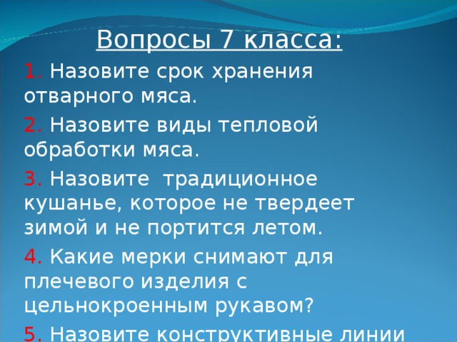 Вопросы 7 класса: 1. Назовите срок хранения отварного мяса. 2. Назовите виды тепловой обработки мяса. 3. Назовите традиционное кушанье, которое не твердеет зимой и не портится летом. 4. Какие мерки снимают для плечевого изделия с цельнокроенным рукавом? 5. Назовите конструктивные линии плечевого изделия на чертеже.