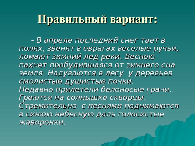 Правильный вариант:   - В апреле последний снег тает в полях, звенят в оврагах веселые ручьи, ломают зимний лед реки.  Весною пахнет пробудившаяся от зимнего сна земля. Надуваются в лесу у деревьев смолистые душистые почки.  Недавно прилетели белоносые грачи. Греются на солнышке скворцы. Стремительно с песнями поднимаются в синюю небесную даль голосистые жаворонки.