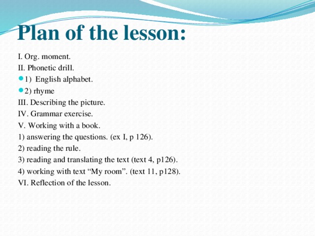 Plan of the lesson: I. Org. moment. II. Phonetic drill. 1) English alphabet. 2) rhyme III. Describing the picture. IV. Grammar exercise. V. Working with a book. 1) answering the questions. (ex I, p 126). 2) reading the rule. 3) reading and translating the text (text 4, p126). 4) working with text “My room”. (text 11, p128). VI. Reflection of the lesson.
