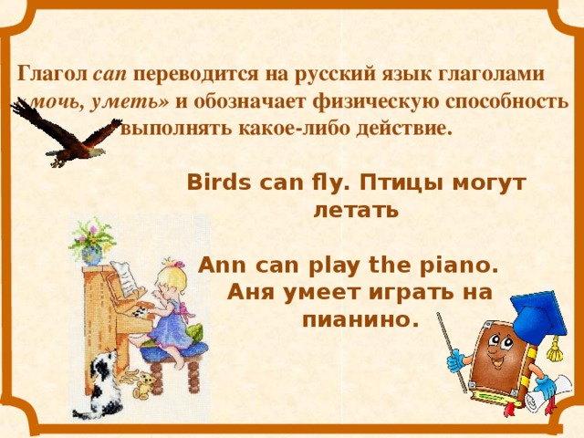 Глагол  can переводится на русский язык глаголами «мочь, уметь» и обозначает физическую способность выполнять какое-либо действие.   Birds can fly. Птицы могут летать Ann can play the piano. Аня умеет играть на пианино.