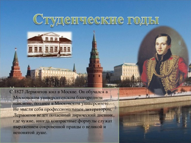 С 1827 Лермонтов жил в Москве. Он обучался в Московском университетском благородном пансионе, позднее в Московском университете. Не мысля себя профессиональным литератором, Лермонтов ведет потаенный лирический дневник, где чужие, иногда контрастные формулы служат выражением сокровенной правды о великой и непонятой душе. 4