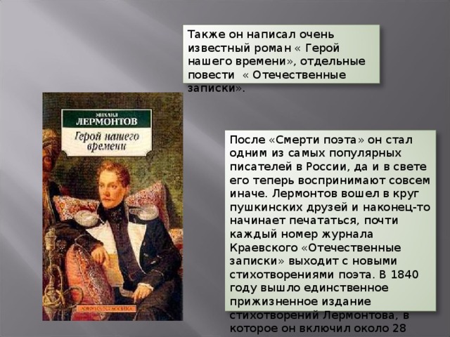 Также он написал очень известный роман « Герой нашего времени», отдельные повести « Отечественные записки». После «Смерти поэта» он стал одним из самых популярных писателей в России, да и в свете его теперь воспринимают совсем иначе. Лермонтов вошел в круг пушкинских друзей и наконец-то начинает печататься, почти каждый номер журнала Краевского «Отечественные записки» выходит с новыми стихотворениями поэта. В 1840 году вышло единственное прижизненное издание стихотворений Лермонтова, в которое он включил около 28 стихотворений.