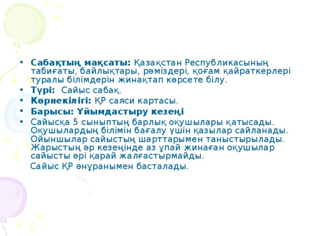 Сабақтың мақсаты: Қазақстан Республикасының табиғаты, байлықтары, рәміздері, қоғам қайраткерлері туралы білімдерін жинақтап көрсете білу. Түрі: Сайыс сабақ. Көрнекілігі: ҚР саяси картасы. Барысы: Ұйымдастыру кезеңі Сайысқа 5 сыныптың барлық оқушылары қатысады. Оқушылардың білімін бағалу үшін қазылар сайланады. Ойыншылар сайыстың шарттарымен таныстырылады. Жарыстың әр кезеңінде аз ұпай жинаған оқушылар сайысты әрі қарай жалғастырмайды.