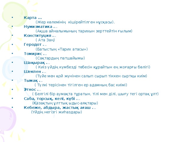 Карта ...  (Жер көлемінің кішірейтілген нұсқасы). Нумизматика . ..  (Ақша айналымының тарихын зерттейтін ғылым) Конституция . ..  ( Ата Заң) Геродот . ..  (Батыстың «Тарих атасы») Томирис . ..  (Сақтардың патшайымы) Шаңырақ . ..  ( Киіз үйдің күмбезді төбесін құрайтын ең жоғарғы бөлігі) Шекпен . ..  (Түйе мен қой жүнінен салып сырып тіккен сыртқы киім) Тымақ . ..  ( Түлкі терісінен тігілген ер адамның бас киімі) Этнос . ..  ( Белгілі бір аумақта тұратын, тілі мен ділі, шығу тегі ортақ ұлт) Саба, торсық, келі, күбі . ..  (Қазақтың ұлттық ыдыс-аяқтары) Кебеже, абдыра, жастық ағаш . ..