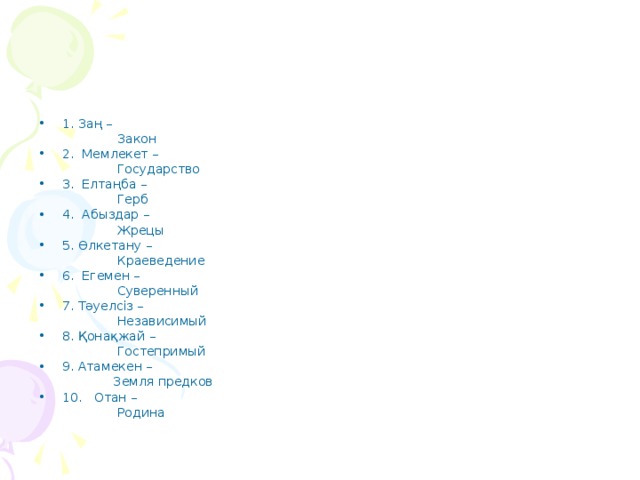 1. Заң –  Закон 2. Мемлекет –  Государство 3. Елтаңба –  Герб 4. Абыздар –  Жрецы 5. Өлкетану –  Краеведение 6. Егемен –  Суверенный 7. Тәуелсіз –  Независимый 8. Қонақжай –  Гостепримый 9. Атамекен –  Земля предков 10. Отан –