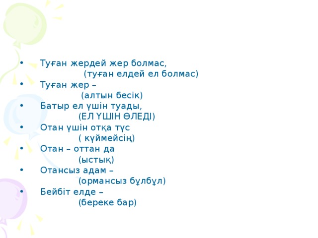 Туған жердей жер болмас,  (туған елдей ел болмас) Туған жер –  (алтын бесік) Батыр ел үшін туады,  (ЕЛ ҮШІН ӨЛЕДІ) Отан үшін отқа түс  ( күймейсің) Отан – оттан да  (ыстық) Отансыз адам –  (ормансыз бұлбұл) Бейбіт елде –