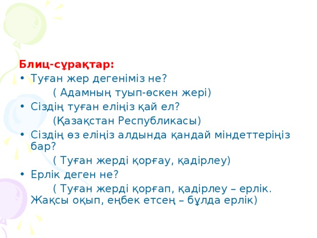 Блиц-сұрақтар: Туған жер дегеніміз не?  ( Адамның туып-өскен жері) Сіздің туған еліңіз қай ел?  (Қазақстан Республикасы) Сіздің өз еліңіз алдында қандай міндеттеріңіз бар?  ( Туған жерді қорғау, қадірлеу) Ерлік деген не?  ( Туған жерді қорғап, қадірлеу – ерлік. Жақсы оқып, еңбек етсең – бұлда ерлік)