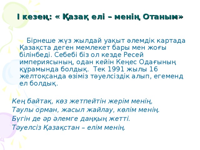 І кезең: « Қазақ елі – менің Отаным»    Бірнеше жүз жылдай уақыт әлемдік картада Қазақста деген мемлекет бары мен жоғы білінбеді. Себебі біз ол кезде Ресей империясының, одан кейін Кеңес Одағының құрамында болдық. Тек 1991 жылы 16 желтоқсанда өзіміз тәуелсіздік алып, егеменд ел болдық.  Кең байтақ, көз жетпейтін жерім менің, Таулы орман, жасыл жайлау, көлім менің. Бүгін де әр әлемге даңқың жетті. Тәуелсіз Қазақстан – елім менің.