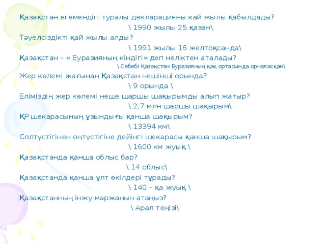 Қазақстан егемендігі туралы декларацияны кай жылы қабылдады?  \ 1990 жылы 25 қазан\ Тәуелсіздікті қай жылы алды?  \ 1991 жылы 16 желтоқсанда\ Қазақстан – « Еуразияның кіндігі» деп неліктен аталады?  \ Себебі Қазақстан Еуразияның қақ ортасында орналасқан\ Жер көлемі жағынан Қазақстан нешінші орында?  \ 9 орында \ Еліміздің жер көлемі неше шаршы шақырымды алып жатыр?  \ 2,7 млн шаршы шақырым\ ҚР шекарасының ұзындығы қанша шақырым?  \ 13394 км\ Солтүстігінен оңтүстігіне дейінгі шекарасы қанша шақырым?  \ 1600 км жуық \ Қазақстанда қанша облыс бар?  \ 14 облыс\ Қазақстанда қанша ұлт өкілдері тұрады?  \ 140 – қа жуық \ Қазақстанның інжу маржанын атаңыз?  \ Арал теңізі\