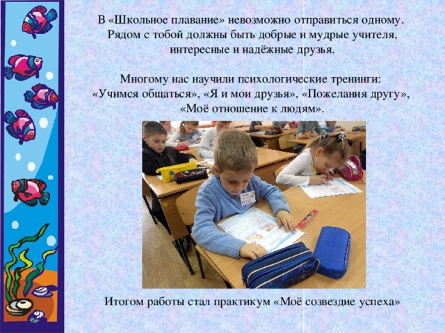 В «Школьное плавание» невозможно отправиться одному. Рядом с тобой должны быть добрые и мудрые учителя, интересные и надёжные друзья. Многому нас научили психологические тренинги: «Учимся общаться», «Я и мои друзья», «Пожелания другу», «Моё отношение к людям». Итогом работы стал практикум «Моё созвездие успеха»